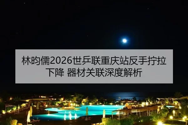 林昀儒2026世乒联重庆站反手拧拉下降 器材关联深度解析