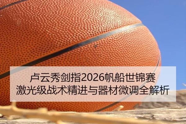 卢云秀剑指2026帆船世锦赛 激光级战术精进与器材微调全解析